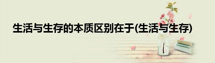 生活与生存的本质区别在于(生活与生存)