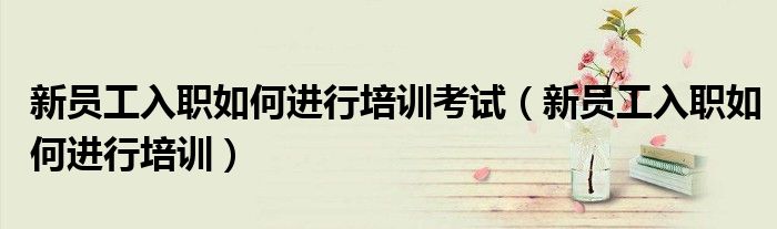新员工入职如何进行培训考试（新员工入职如何进行培训）