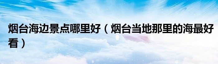 烟台海边景点哪里好（烟台当地那里的海更好看）