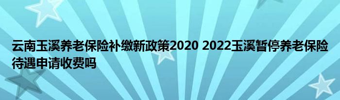 云南玉溪养老保险补缴新政策2020 2022玉溪暂停养老保险待遇申请收费吗