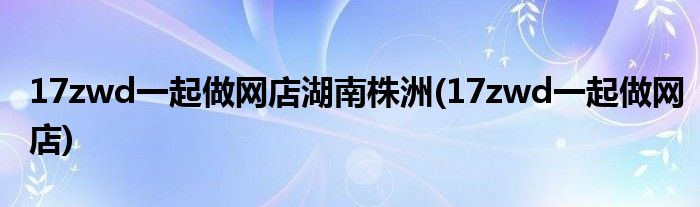 17zwd一起做网店湖南株洲(17zwd一起做网店)