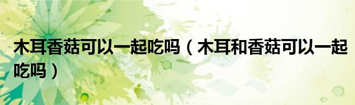 木耳香菇可以一起吃吗（木耳和香菇可以一起吃吗）