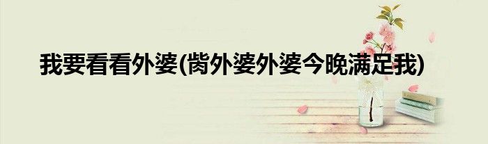 我要看看外婆(胔外婆外婆今晚满足我)
