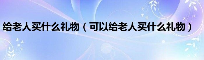 给老人买什么礼物（可以给老人买什么礼物）