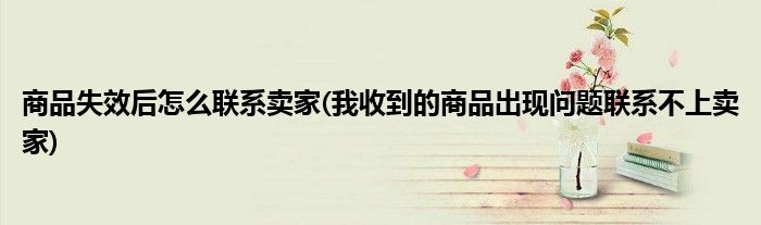 商品失效后怎么联系卖家(我收到的商品出现问题联系不上卖家)