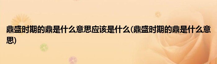 鼎盛时期的鼎是什么意思应该是什么(鼎盛时期的鼎是什么意思)
