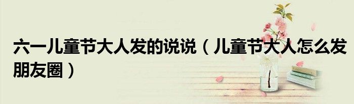 六一儿童节大人发的说说（儿童节大人怎么发朋友圈）