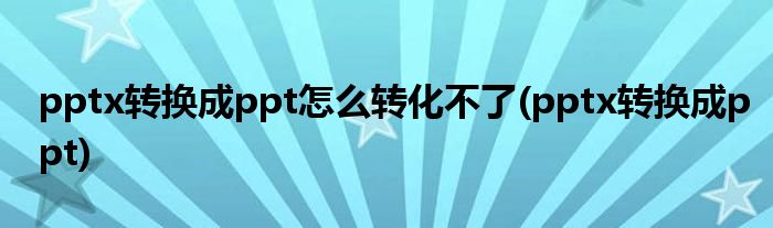 pptx转换成ppt怎么转化不了(pptx转换成ppt)