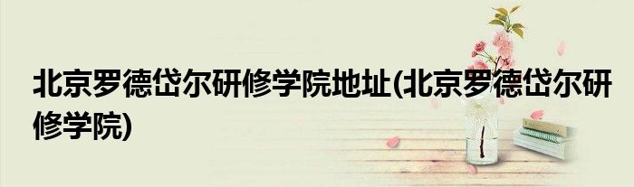 北京罗德岱尔研修学院地址(北京罗德岱尔研修学院)