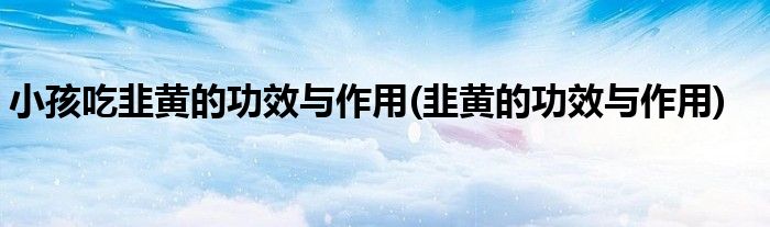 小孩吃韭黄的功效与作用(韭黄的功效与作用)