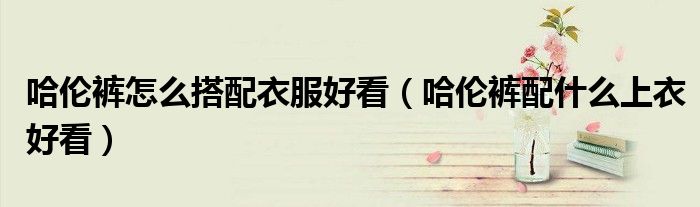 哈伦裤怎么搭配衣服好看（哈伦裤配什么上衣好看）