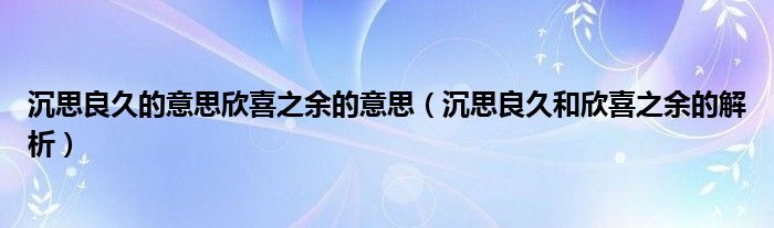 沉思良久的意思欣喜之余的意思（沉思良久和欣喜之余的解析）
