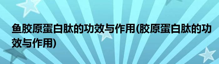 鱼胶原蛋白肽的功效与作用(胶原蛋白肽的功效与作用)