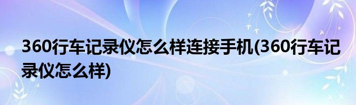 360行车记录仪怎么样连接手机(360行车记录仪怎么样)