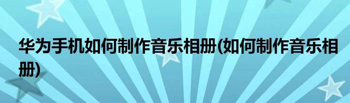 华为手机如何制作音乐相册(如何制作音乐相册)