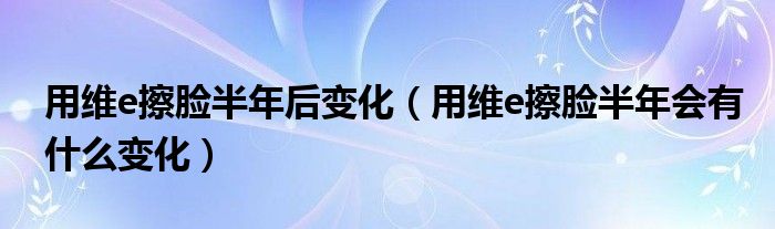 用维e擦脸半年后变化（用维e擦脸半年会有什么变化）