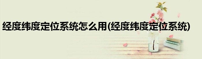 经度纬度定位系统怎么用(经度纬度定位系统)