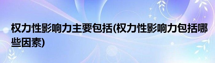 权力性影响力主要包括(权力性影响力包括哪些因素)