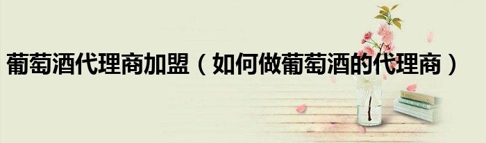 葡萄酒代理商加盟（如何做葡萄酒的代理商）