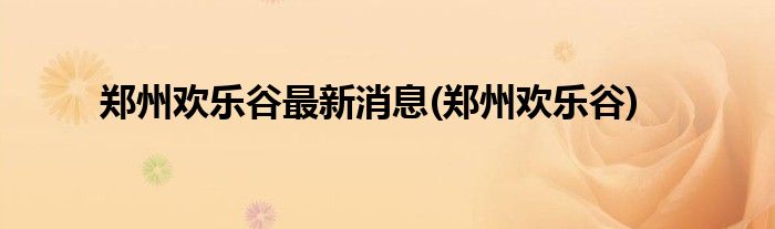 郑州欢乐谷最新消息(郑州欢乐谷)