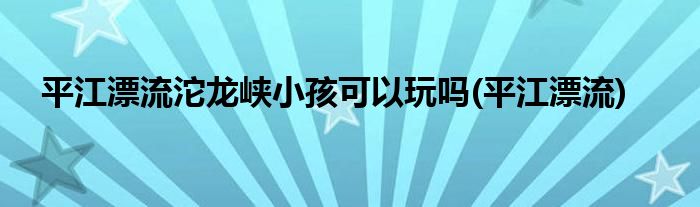 平江漂流沱龙峡小孩可以玩吗(平江漂流)