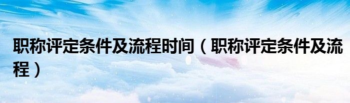 职称评定条件及流程时间（职称评定条件及流程）