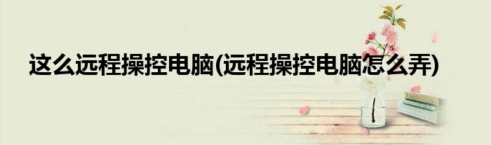 这么远程操控电脑(远程操控电脑怎么弄)