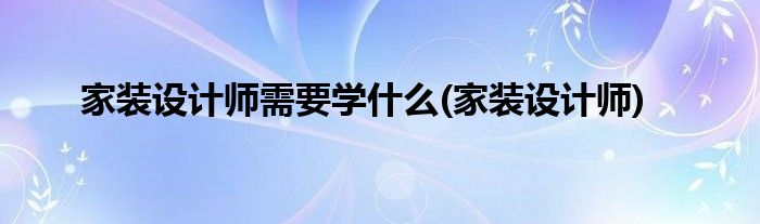 家装设计师需要学什么(家装设计师)