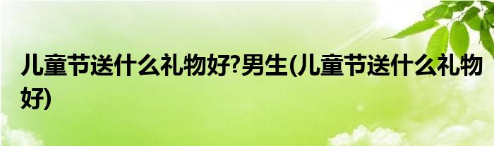 儿童节送什么礼物好?男生(儿童节送什么礼物好)