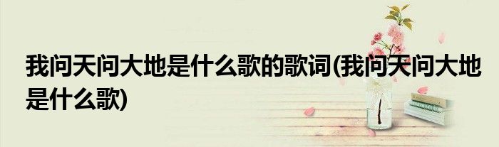 我问天问大地是什么歌的歌词(我问天问大地是什么歌)
