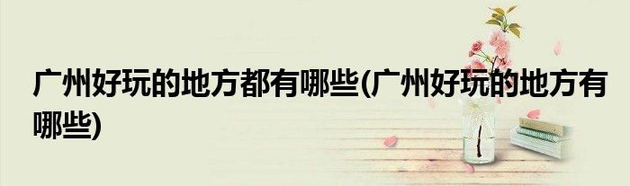广州好玩的地方都有哪些(广州好玩的地方有哪些)