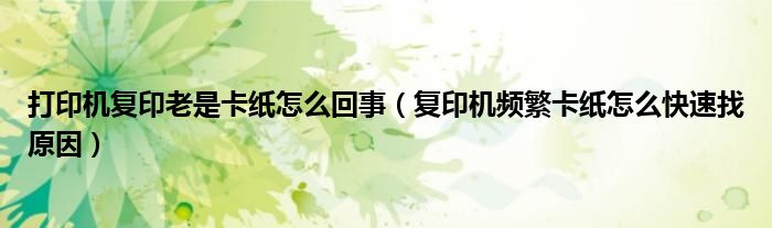 打印机复印老是卡纸怎么回事（复印机频繁卡纸怎么快速找原因）