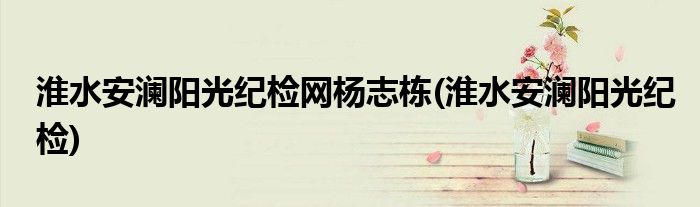 淮水安澜阳光纪检网杨志栋(淮水安澜阳光纪检)
