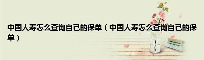 中国人寿怎么查询自己的保单（中国人寿怎么查询自己的保单）
