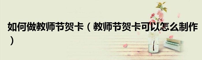 如何做教师节贺卡（教师节贺卡可以怎么制作）