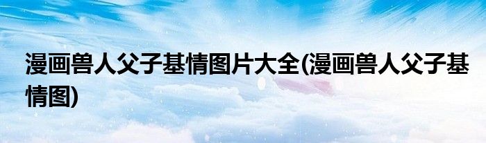漫画兽人父子基情图片大全(漫画兽人父子基情图)