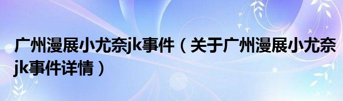 广州漫展小尤奈jk事件（关于广州漫展小尤奈jk事件详情）
