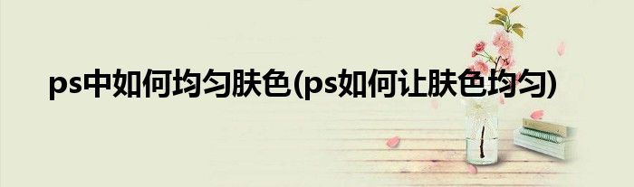 ps中如何均匀肤色(ps如何让肤色均匀)