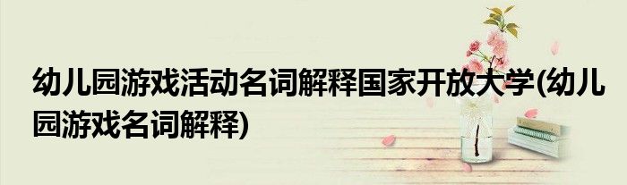幼儿园游戏活动名词解释开放大学(幼儿园游戏名词解释)