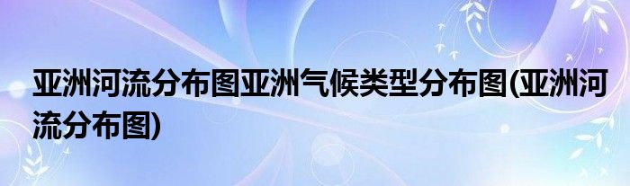 亚洲河流分布图亚洲气候类型分布图(亚洲河流分布图)