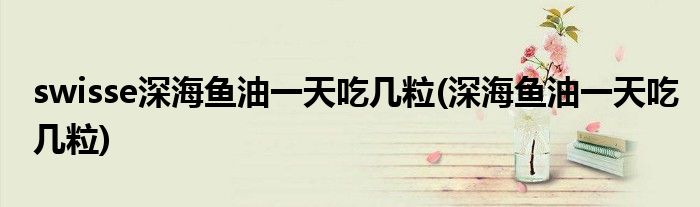 swisse深海鱼油吃几粒(深海鱼油吃几粒)