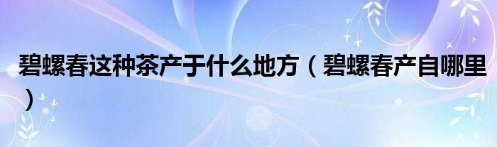 碧螺春这种茶产于什么地方（碧螺春产自哪里）