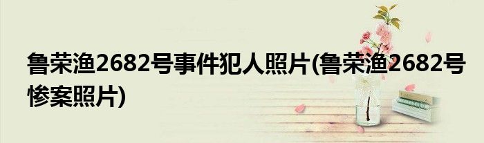 鲁荣渔2682号事件犯人照片(鲁荣渔2682号惨案照片)