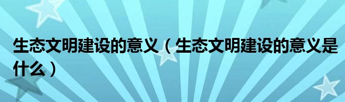 生态文明建设的意义（生态文明建设的意义是什么）
