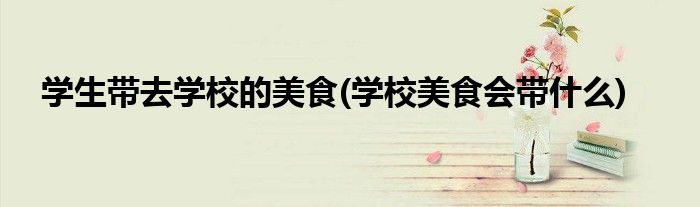 学生带去学校的美食(学校美食会带什么)