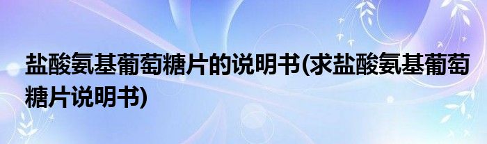 盐酸氨基葡萄糖片的说明书(求盐酸氨基葡萄糖片说明书)