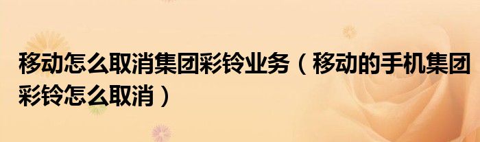 移动怎么取消集团彩铃业务（移动的手机集团彩铃怎么取消）