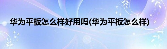 华为平板怎么样好用吗(华为平板怎么样)
