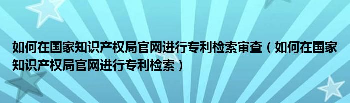 如何在知识产权局官网进行专利检索审查（如何在知识产权局官网进行专利检索）