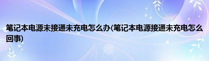 笔记本电源未接通未充电怎么办(笔记本电源接通未充电怎么回事)